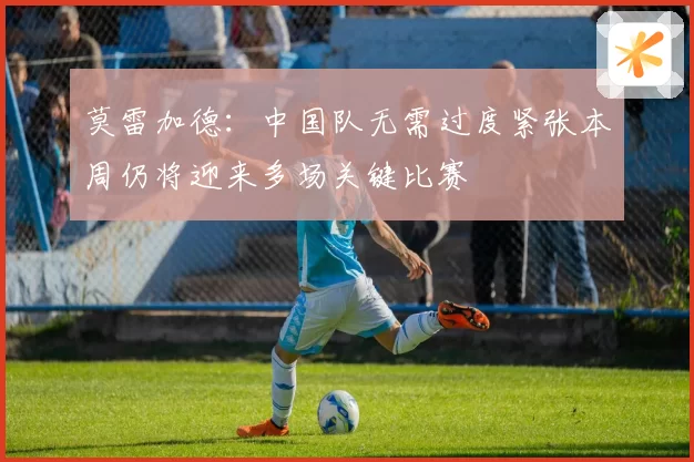 莫雷加德：中国队无需过度紧张本周仍将迎来多场关键比赛