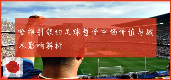 哈维引领的足球哲学中场价值与战术影响解析