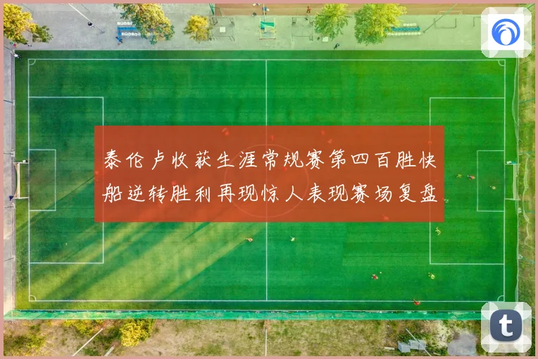 泰伦卢收获生涯常规赛第四百胜快船逆转胜利再现惊人表现赛场复盘