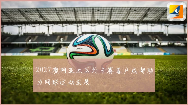 2027澳网亚太区外卡赛落户成都助力网球运动发展