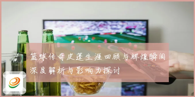 篮球传奇皮蓬生涯回顾与辉煌瞬间深度解析与影响力探讨