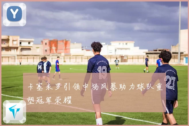 卡塞米罗引领中场风暴助力球队重塑冠军荣耀
