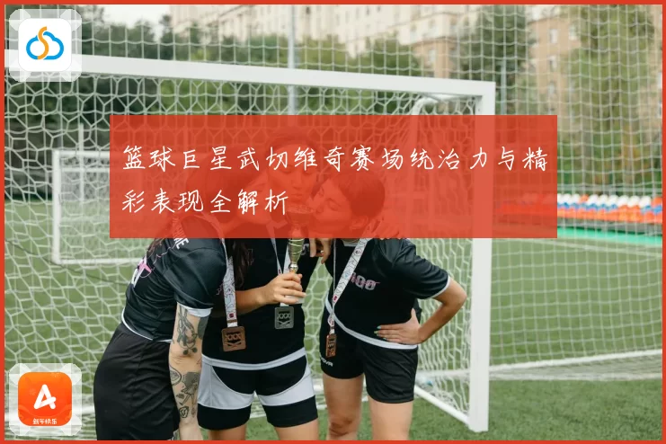 篮球巨星武切维奇赛场统治力与精彩表现全解析