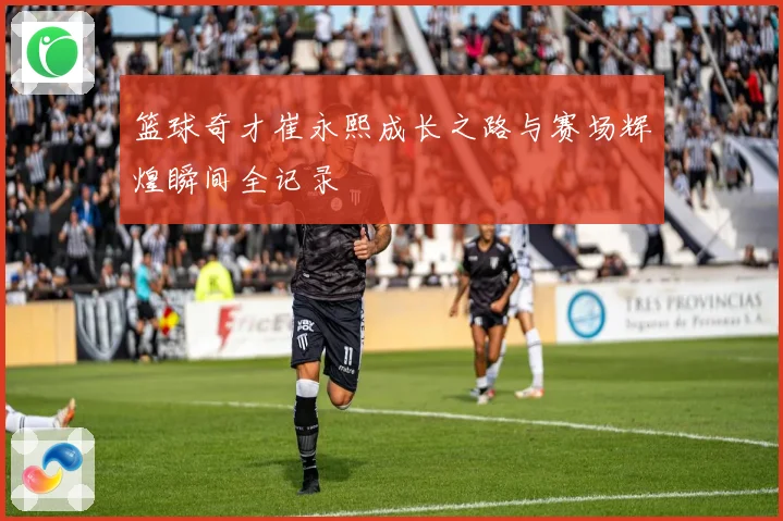 篮球奇才崔永熙成长之路与赛场辉煌瞬间全记录