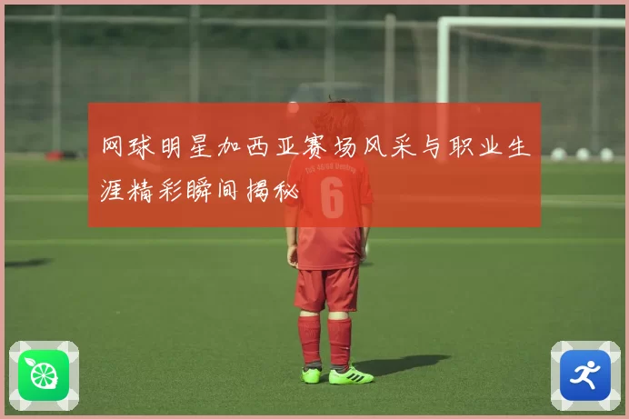 网球明星加西亚赛场风采与职业生涯精彩瞬间揭秘