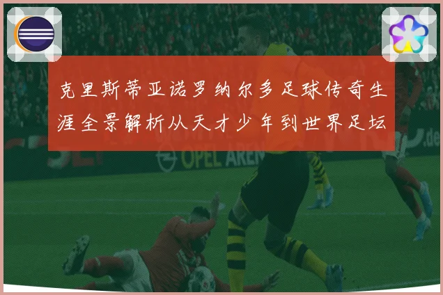克里斯蒂亚诺罗纳尔多足球传奇生涯全景解析从天才少年到世界足坛不朽巨星