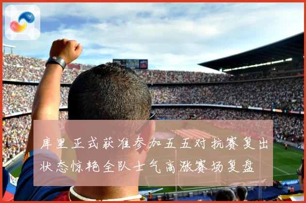 库里正式获准参加五五对抗赛复出状态惊艳全队士气高涨赛场复盘