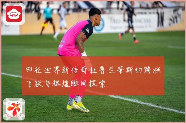 田径世界新传奇杜普兰蒂斯的跨栏飞跃与辉煌瞬间探索