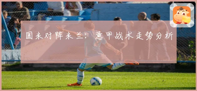 国米对阵米兰：意甲战术走势分析