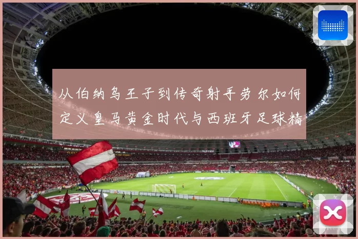 从伯纳乌王子到传奇射手劳尔如何定义皇马黄金时代与西班牙足球精神