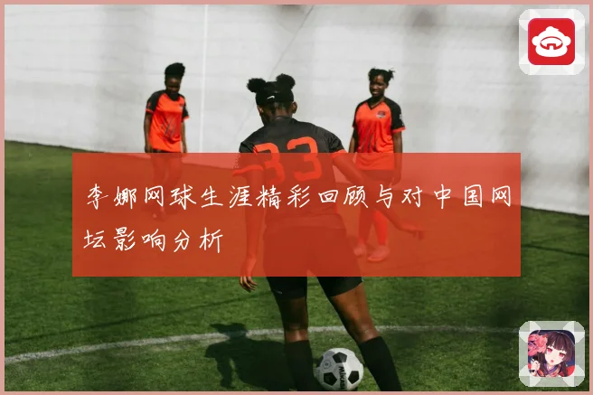 李娜网球生涯精彩回顾与对中国网坛影响分析