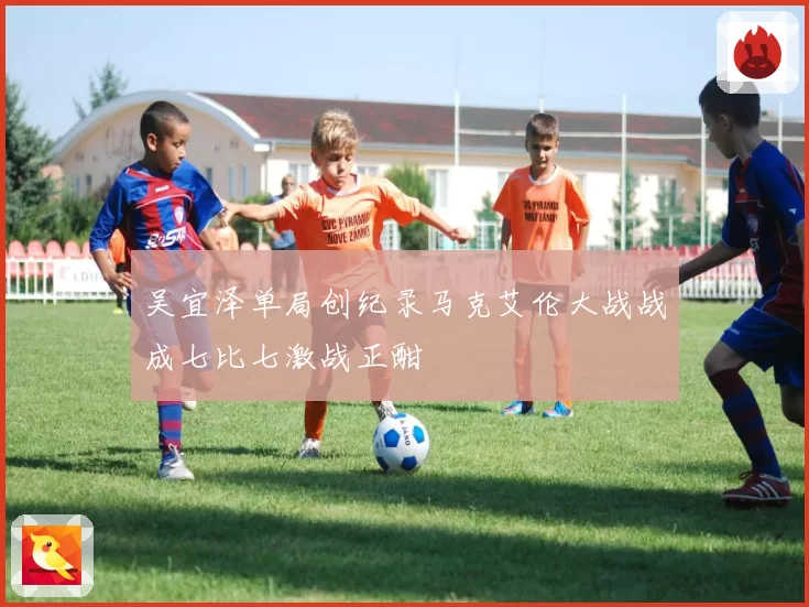 吴宜泽单局创纪录马克艾伦大战战成七比七激战正酣
