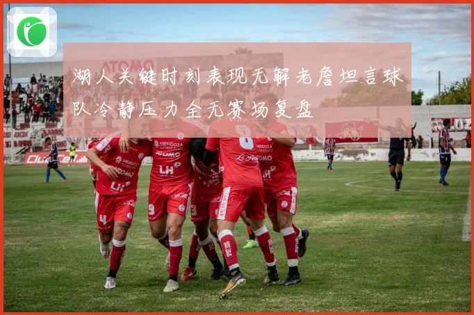 湖人关键时刻表现无解老詹坦言球队冷静压力全无赛场复盘