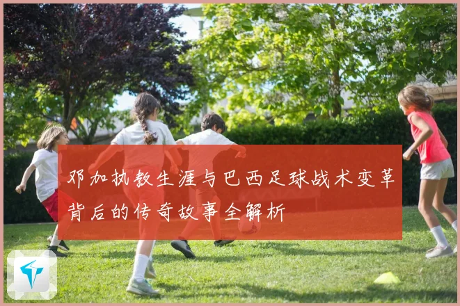邓加执教生涯与巴西足球战术变革背后的传奇故事全解析