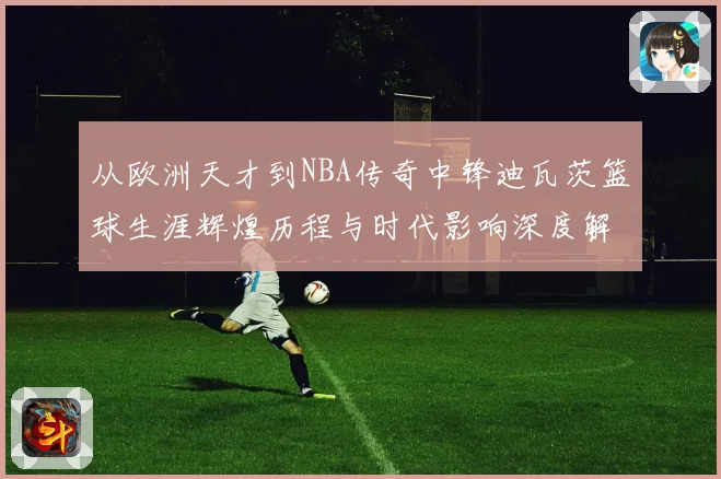 从欧洲天才到NBA传奇中锋迪瓦茨篮球生涯辉煌历程与时代影响深度解析