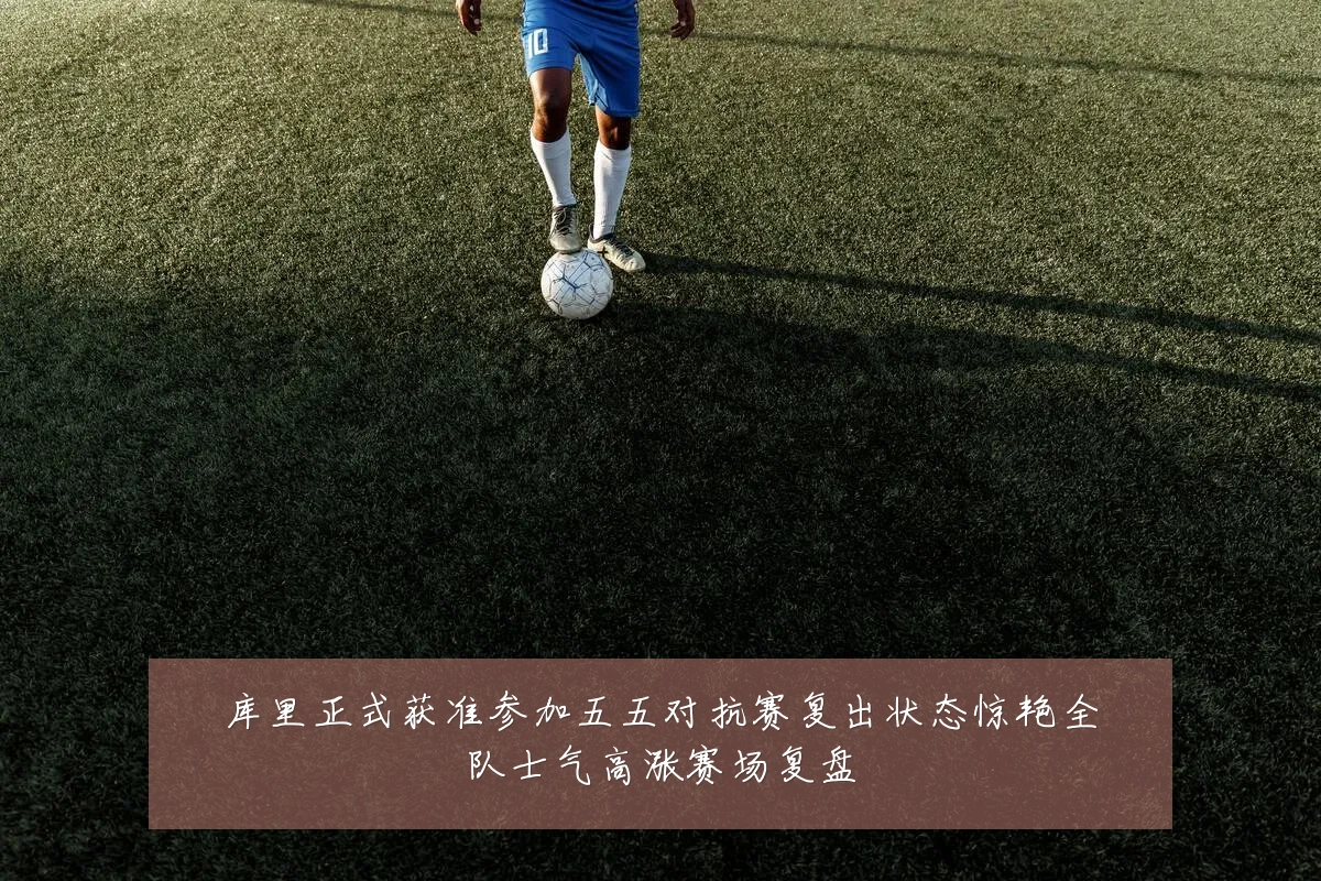 库里正式获准参加五五对抗赛复出状态惊艳全队士气高涨赛场复盘