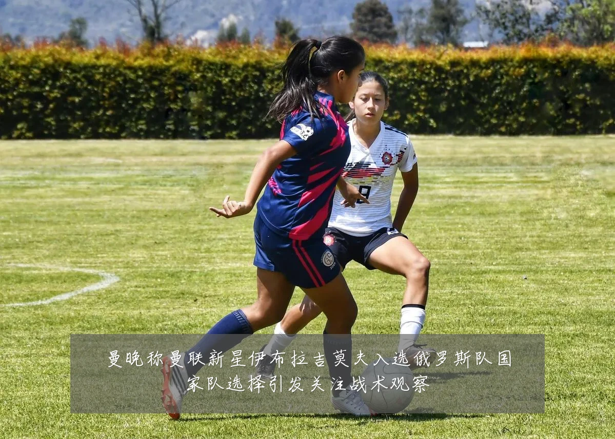 曼晚称曼联新星伊布拉吉莫夫入选俄罗斯队国家队选择引发关注战术观察