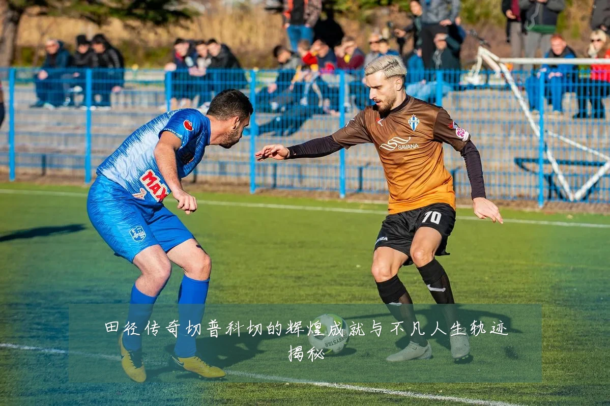 田径传奇切普科切的辉煌成就与不凡人生轨迹揭秘