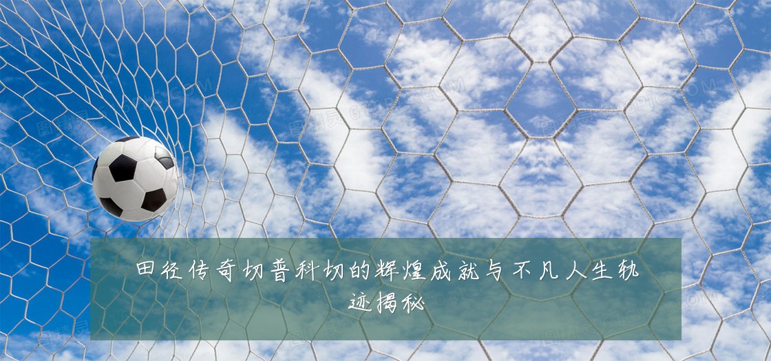 田径传奇切普科切的辉煌成就与不凡人生轨迹揭秘