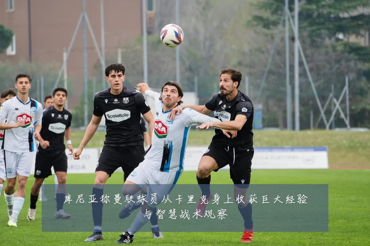 库尼亚称曼联球员从卡里克身上收获巨大经验与智慧战术观察