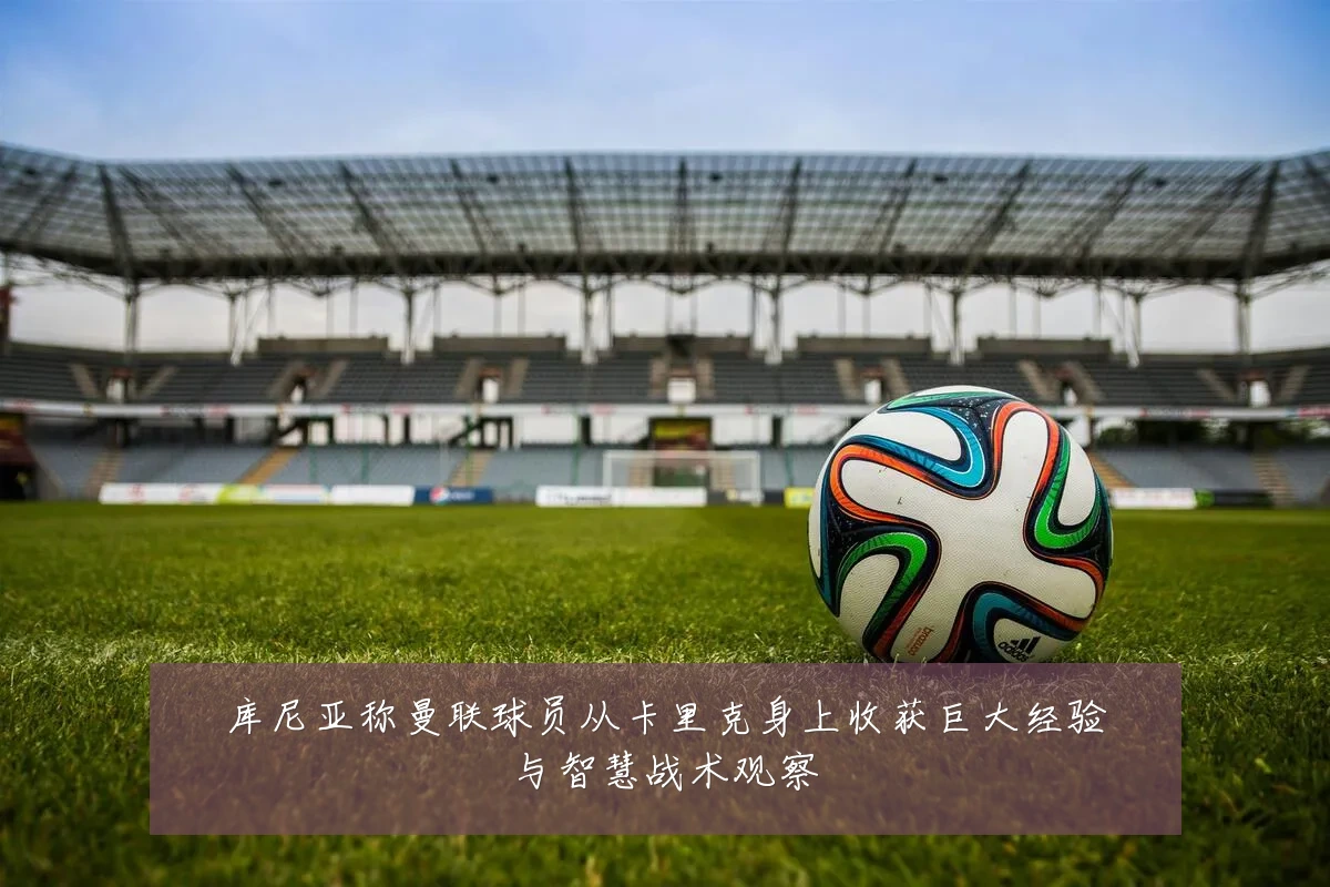 库尼亚称曼联球员从卡里克身上收获巨大经验与智慧战术观察