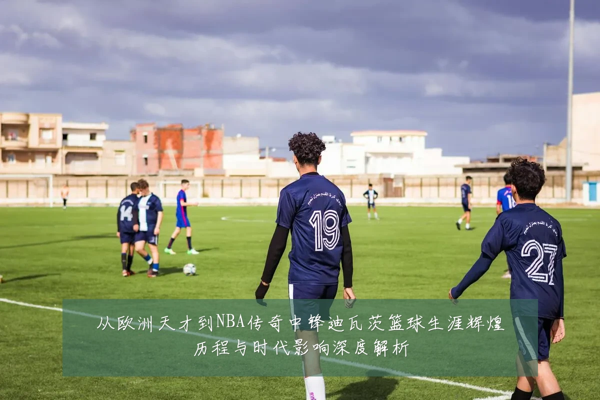 从欧洲天才到NBA传奇中锋迪瓦茨篮球生涯辉煌历程与时代影响深度解析