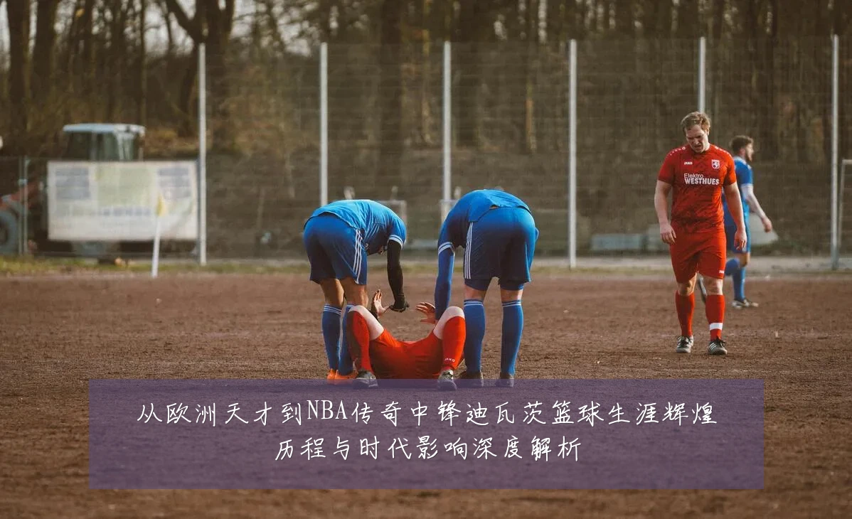 从欧洲天才到NBA传奇中锋迪瓦茨篮球生涯辉煌历程与时代影响深度解析